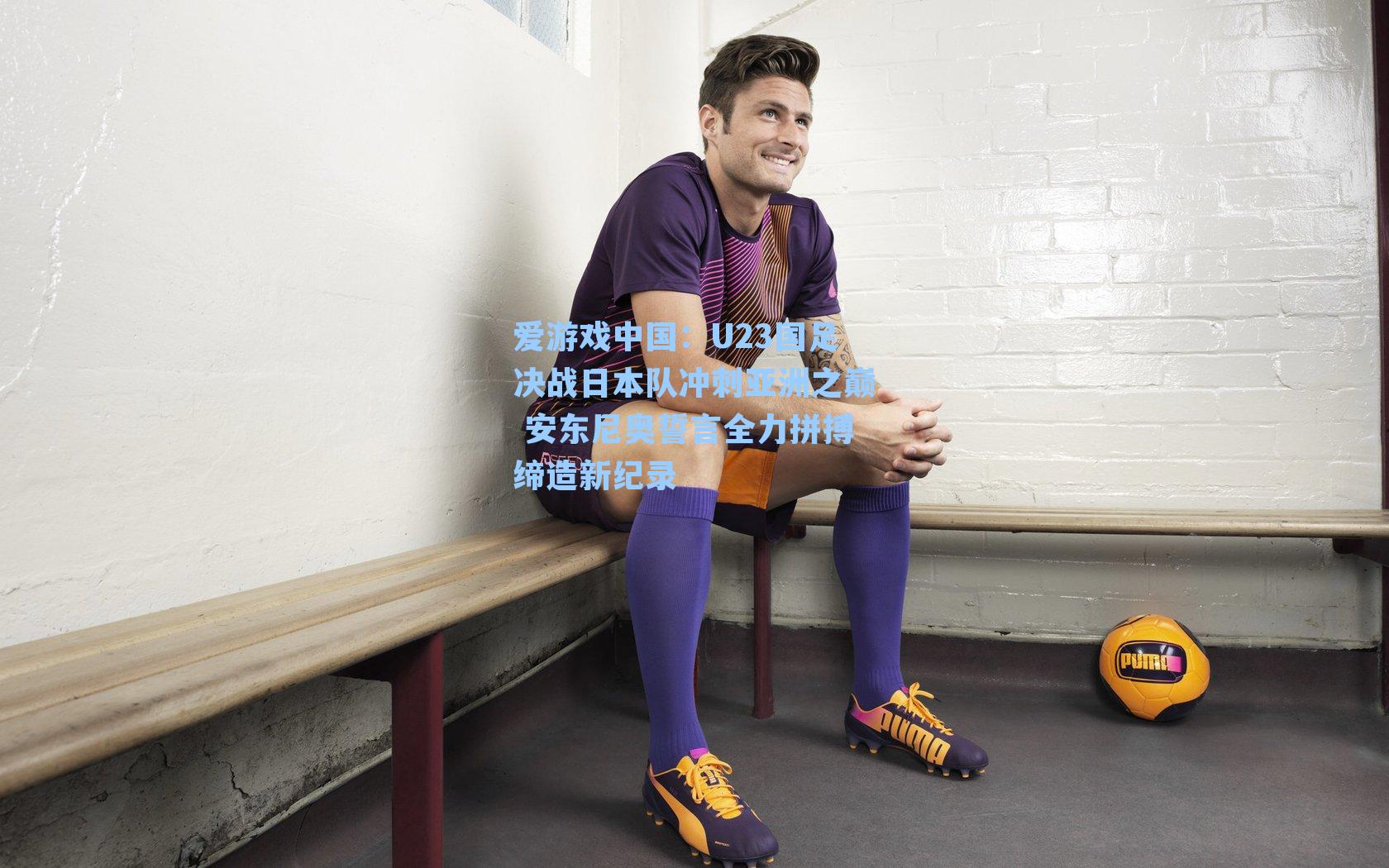 U23国足决战日本队冲刺亚洲之巅 安东尼奥誓言全力拼搏缔造新纪录