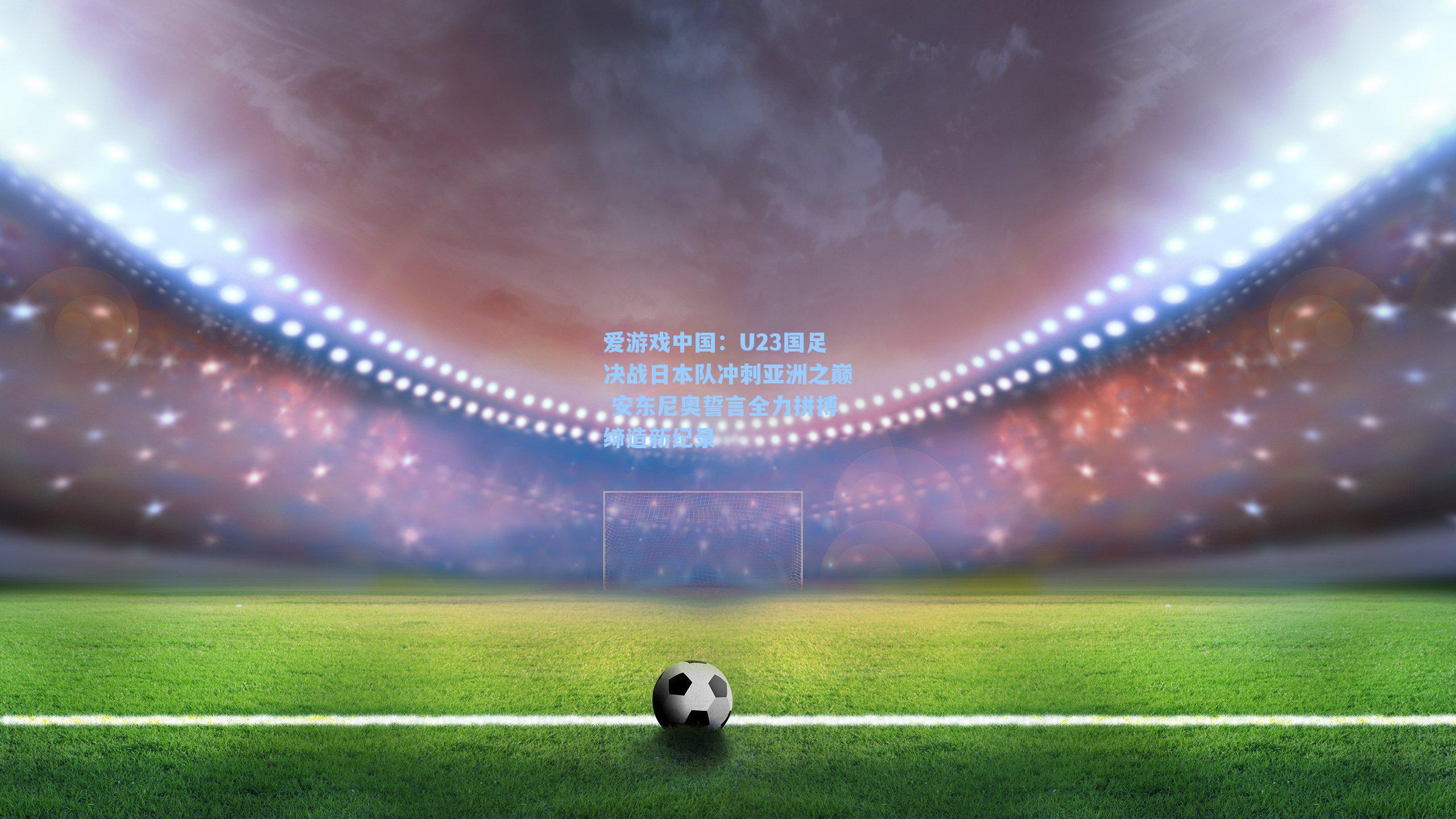 U23国足决战日本队冲刺亚洲之巅 安东尼奥誓言全力拼搏缔造新纪录