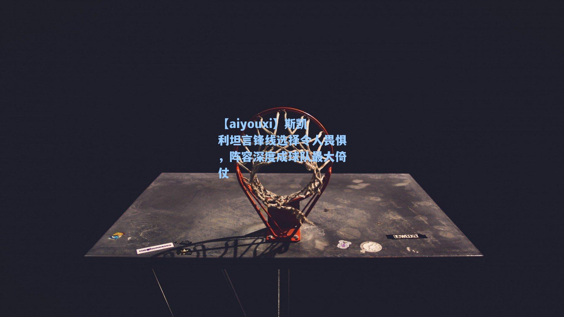 斯凯利坦言锋线选择令人畏惧，阵容深度成球队最大倚仗