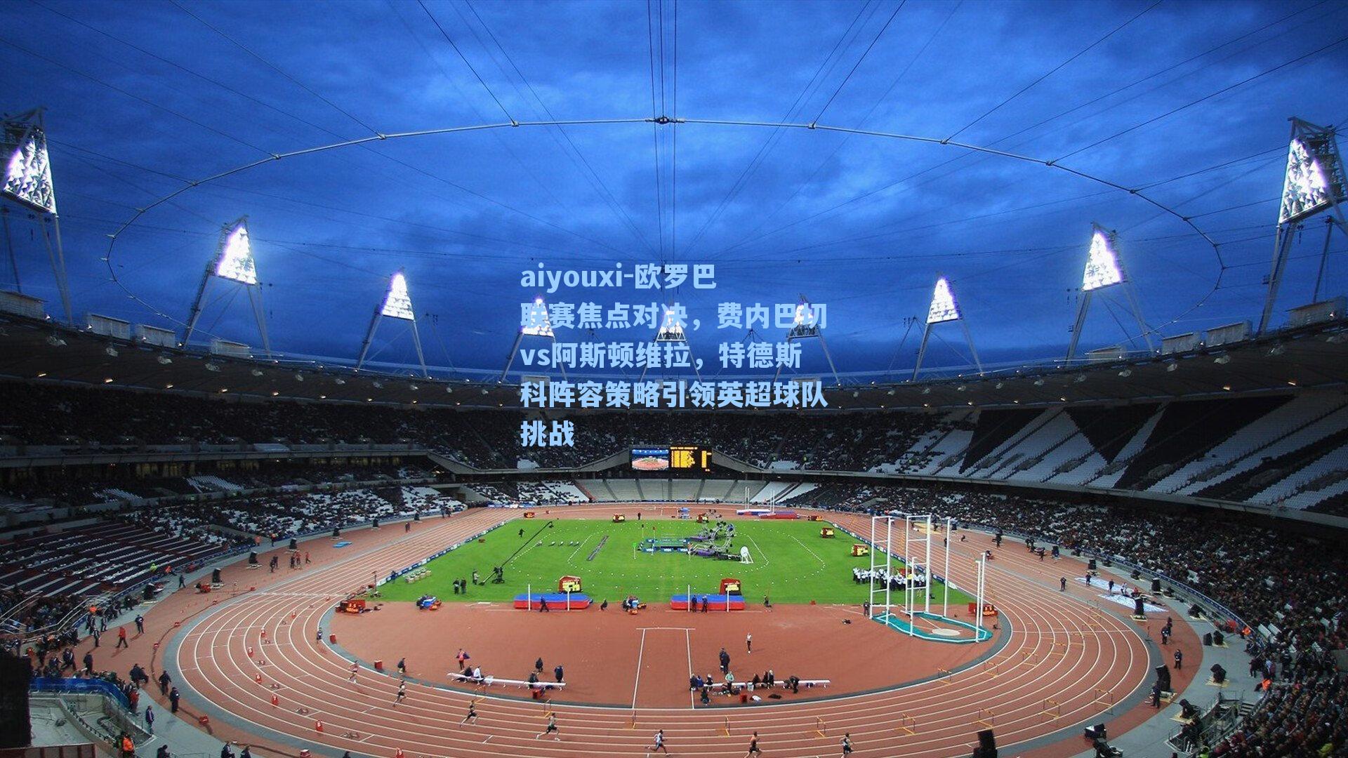 欧罗巴联赛焦点对决，费内巴切vs阿斯顿维拉，特德斯科阵容策略引领英超球队挑战